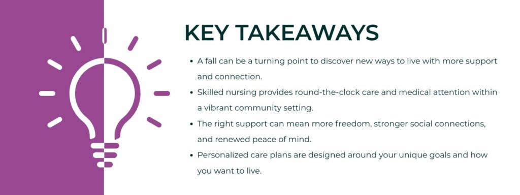 infographic that says 'Key Takeaways A fall can be a turning point to discover new ways to live with more support and connection.
Skilled nursing provides round-the-clock care and medical attention within a vibrant community setting.
The right support can mean more freedom, stronger social connections, and renewed peace of mind.
Personalized care plans are designed around your unique goals and how you want to live.'