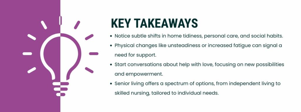 infographic that 'Key Takeaways
Notice subtle shifts in home tidiness, personal care, and social habits.
Physical changes like unsteadiness or increased fatigue can signal a need for support.
Start conversations about help with love, focusing on new possibilities and empowerment.
Senior living offers a spectrum of options, from independent living to skilled nursing, tailored to individual needs.'
